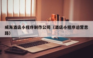 鸡西威海酒店小程序制作公司（酒店小程序运营思路）